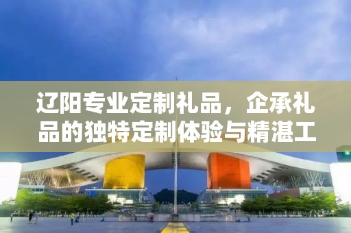 辽阳专业定制礼品，企承礼品的独特定制体验与精湛工艺