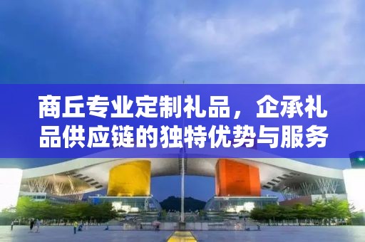 商丘专业定制礼品，企承礼品供应链的独特优势与服务
