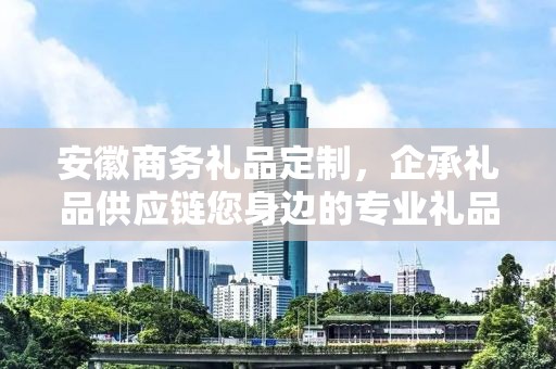 安徽商务礼品定制，企承礼品供应链您身边的专业礼品定制公司