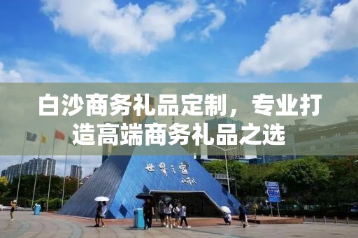 白沙商务礼品定制，专业打造高端商务礼品之选